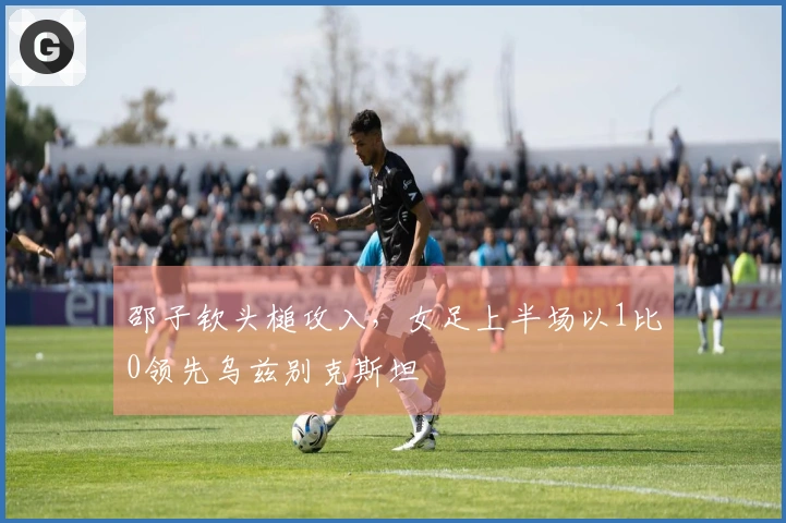 邵子钦头槌攻入，女足上半场以1比0领先乌兹别克斯坦