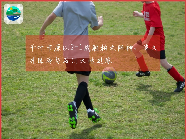 千叶市原以2-1战胜柏太阳神，津久井匠海与石川大地进球