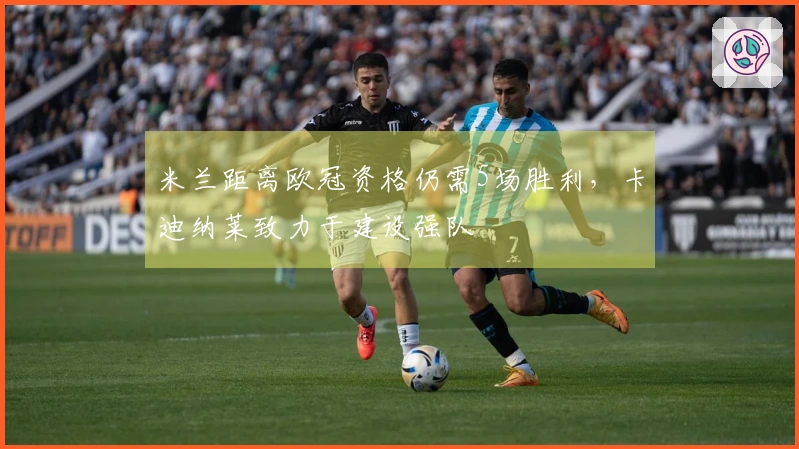 米兰距离欧冠资格仍需5场胜利，卡迪纳莱致力于建设强队