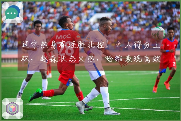 辽宁热身赛连胜北控！六人得分上双，赵森状态火热，哈维表现高效，布罗金顿缺席