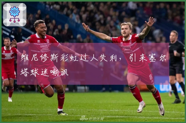 维尼修斯彩虹过人失利，引来塞尔塔球迷嘲讽