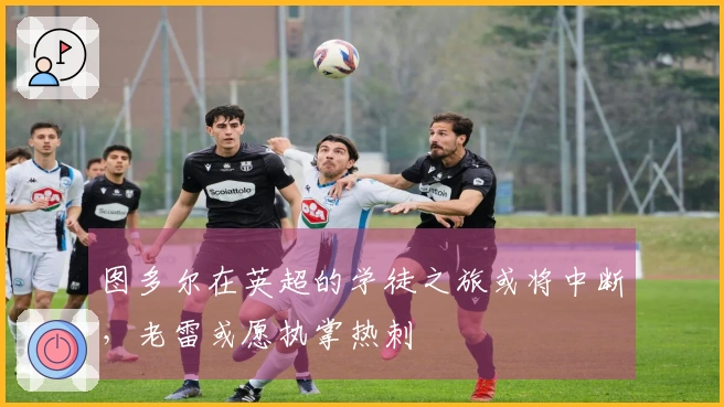 图多尔在英超的学徒之旅或将中断，老雷或愿执掌热刺