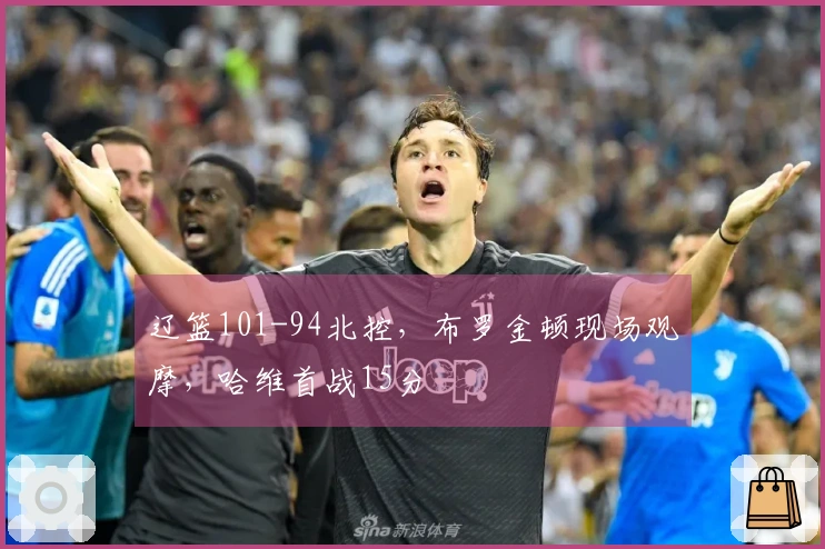 辽篮101-94北控，布罗金顿现场观摩，哈维首战15分