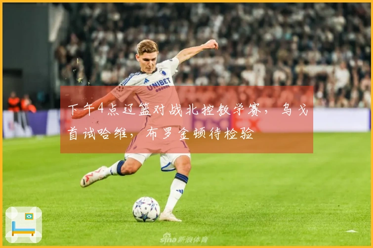 下午4点辽篮对战北控教学赛，乌戈首试哈维，布罗金顿待检验