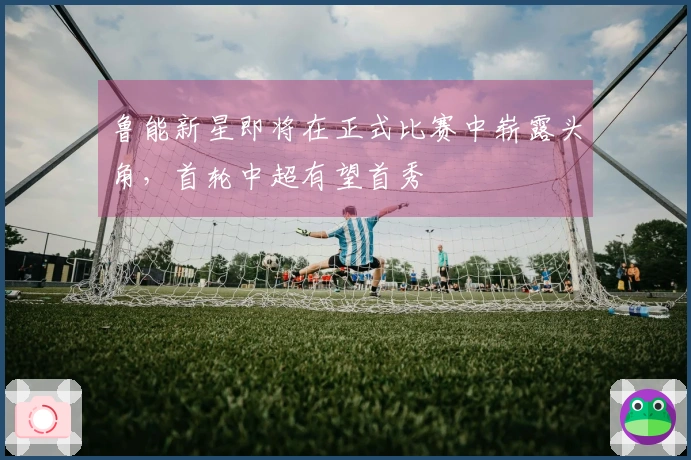 鲁能新星即将在正式比赛中崭露头角，首轮中超有望首秀