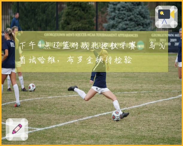 下午4点辽篮对战北控教学赛，乌戈首试哈维，布罗金顿待检验