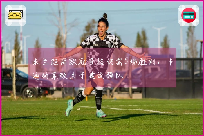 米兰距离欧冠资格仍需5场胜利，卡迪纳莱致力于建设强队