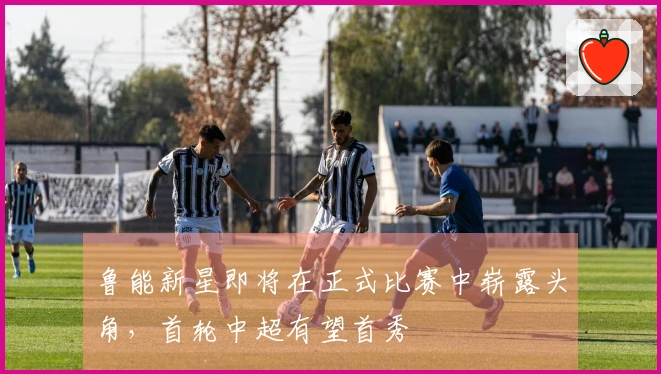 鲁能新星即将在正式比赛中崭露头角，首轮中超有望首秀