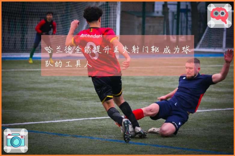 哈兰德全能提升丢失射门靴 成为球队的工具人