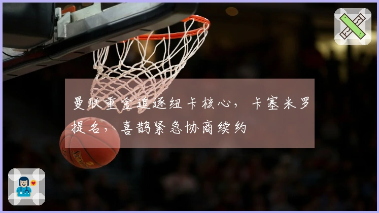 曼联重金追逐纽卡核心，卡塞米罗提名，喜鹊紧急协商续约