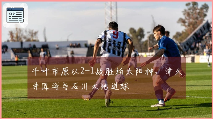 千叶市原以2-1战胜柏太阳神，津久井匠海与石川大地进球