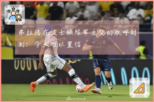 弗拉格在波士顿绿军主场的欢呼时刻：令人难以置信