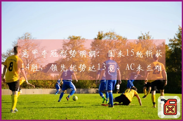 意甲夺冠形势明朗：国米15轮斩获14胜，领先优势达13分，AC米兰难以逆转