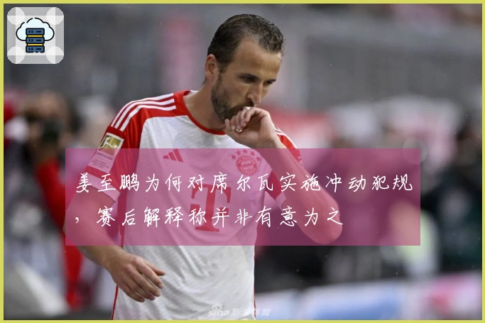 姜至鹏为何对席尔瓦实施冲动犯规，赛后解释称并非有意为之